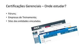 Certificações Gerenciais – Onde estudar?
• Fóruns;
• Empresas de Treinamento;
• Sites das entidades vinculadas.
 
