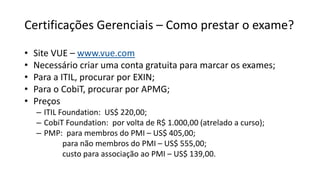 Certificações Gerenciais – Como prestar o exame?
• Site VUE – www.vue.com
• Necessário criar uma conta gratuita para marcar os exames;
• Para a ITIL, procurar por EXIN;
• Para o CobiT, procurar por APMG;
• Preços
– ITIL Foundation: US$ 220,00;
– CobiT Foundation: por volta de R$ 1.000,00 (atrelado a curso);
– PMP: para membros do PMI – US$ 405,00;
para não membros do PMI – US$ 555,00;
custo para associação ao PMI – US$ 139,00.
 