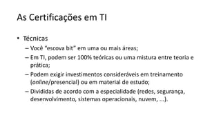 As Certificações em TI
• Técnicas
– Você “escova bit” em uma ou mais áreas;
– Em TI, podem ser 100% teóricas ou uma mistura entre teoria e
prática;
– Podem exigir investimentos consideráveis em treinamento
(online/presencial) ou em material de estudo;
– Divididas de acordo com a especialidade (redes, segurança,
desenvolvimento, sistemas operacionais, nuvem, ...).
 