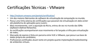 Certificações Técnicas - VMware
• http://mylearn.vmware.com/portals/certification/
• Um dos maiores fabricantes de software de virtualização de computação no mundo;
• Possui uma linha extensa de certificações que passeiam da virtualização em data center
até plataforma de aplicações para nuvem;
• Mais recentemente, com a aquisição da Nicira, entrou de vez no mundo das SDNs
(Software-Defined Networks);
• As certificações acompanharam esse movimento e foi lançada a trilha para virtualização
de redes;
• Marcação de exames é feita em parceria entre VUE e VMware, que possui sua base de
dados própria de candidatos;
• Profissionais certificados atuam tanto em projeto quanto implantação/troubleshooting
de ambientes virtuais.
 