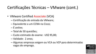 Certificações Técnicas – VMware (cont.)
• VMware Certified Associate (VCA)
– Certificação de entrada da VMware;
– Equivalente a um CCNA na Cisco;
– É online;
– Total de 50 questões;
– Custo estimado do exame: US$ 95,00;
– Validade: 2 anos;
– Algumas empresas exigem ou VCA ou VCP para determinadas
vagas de emprego.
 