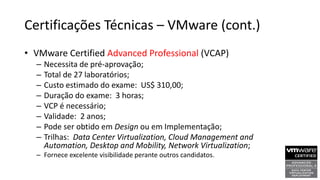 Certificações Técnicas – VMware (cont.)
• VMware Certified Advanced Professional (VCAP)
– Necessita de pré-aprovação;
– Total de 27 laboratórios;
– Custo estimado do exame: US$ 310,00;
– Duração do exame: 3 horas;
– VCP é necessário;
– Validade: 2 anos;
– Pode ser obtido em Design ou em Implementação;
– Trilhas: Data Center Virtualization, Cloud Management and
Automation, Desktop and Mobility, Network Virtualization;
– Fornece excelente visibilidade perante outros candidatos.
 
