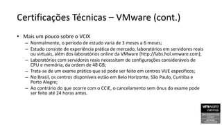 Certificações Técnicas – VMware (cont.)
• Mais um pouco sobre o VCIX
– Normalmente, o período de estudo varia de 3 meses a 6 meses;
– Estudo consiste de experiência prática de mercado, laboratórios em servidores reais
ou virtuais, além dos laboratórios online da VMware (http://labs.hol.vmware.com);
– Laboratórios com servidores reais necessitam de configurações consideráveis de
CPU e memória, da ordem de 48 GB;
– Trata-se de um exame prático que só pode ser feito em centros VUE específicos;
– No Brasil, os centros disponíveis estão em Belo Horizonte, São Paulo, Curitiba e
Porto Alegre;
– Ao contrário do que ocorre com o CCIE, o cancelamento sem ônus do exame pode
ser feito até 24 horas antes.
 