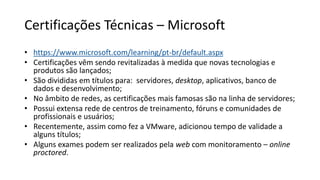 Certificações Técnicas – Microsoft
• https://www.microsoft.com/learning/pt-br/default.aspx
• Certificações vêm sendo revitalizadas à medida que novas tecnologias e
produtos são lançados;
• São divididas em títulos para: servidores, desktop, aplicativos, banco de
dados e desenvolvimento;
• No âmbito de redes, as certificações mais famosas são na linha de servidores;
• Possui extensa rede de centros de treinamento, fóruns e comunidades de
profissionais e usuários;
• Recentemente, assim como fez a VMware, adicionou tempo de validade a
alguns títulos;
• Alguns exames podem ser realizados pela web com monitoramento – online
proctored.
 
