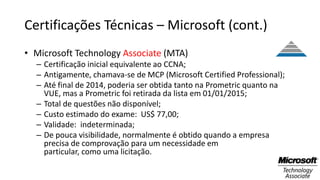 Certificações Técnicas – Microsoft (cont.)
• Microsoft Technology Associate (MTA)
– Certificação inicial equivalente ao CCNA;
– Antigamente, chamava-se de MCP (Microsoft Certified Professional);
– Até final de 2014, poderia ser obtida tanto na Prometric quanto na
VUE, mas a Prometric foi retirada da lista em 01/01/2015;
– Total de questões não disponível;
– Custo estimado do exame: US$ 77,00;
– Validade: indeterminada;
– De pouca visibilidade, normalmente é obtido quando a empresa
precisa de comprovação para um necessidade em
particular, como uma licitação.
 