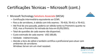 Certificações Técnicas – Microsoft (cont.)
• Microsoft Technology Solutions Associate (MCSA)
– Certificação intermediária equivalente ao CCNP;
– Para a de servidores, é obtida com três exames: 70-410, 70-411 e 70-412;
– Até final do ano passado, poderia ser obtida tanto na Prometric quanto na
VUE, mas a Prometric foi retirada da lista em 01/01/2015;
– Total de questões de cada exame não disponível;
– Custo estimado de cada exame: US$ 100,00;
– Validade: indeterminada;
– Atende a itens de edital e também certifica o profissional para atuar com
ambientes de servidores
Windows Server em um nível razoável.
 