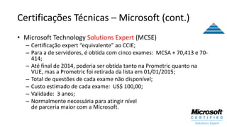 Certificações Técnicas – Microsoft (cont.)
• Microsoft Technology Solutions Expert (MCSE)
– Certificação expert “equivalente” ao CCIE;
– Para a de servidores, é obtida com cinco exames: MCSA + 70,413 e 70-
414;
– Até final de 2014, poderia ser obtida tanto na Prometric quanto na
VUE, mas a Prometric foi retirada da lista em 01/01/2015;
– Total de questões de cada exame não disponível;
– Custo estimado de cada exame: US$ 100,00;
– Validade: 3 anos;
– Normalmente necessária para atingir nível
de parceria maior com a Microsoft.
 