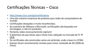 Certificações Técnicas – Cisco
• http://www.cisco.com/go/certifications
• Uma das maiores empresas de produtos para redes de computadores do
mundo;
• Certificações desejadas e muito reconhecidas;
• Ao contrário de VMware e Microsoft, certificações são baseadas em
tecnologias, e não em produtos;
• Portanto, todas necessariamente expiram!
• É detentora do que talvez seja o título mais cobiçado no mercado de TI 
CCIE;
• Os certificados são construídos como um pirâmide, onde a base é o CCNA;
• Exames foram recentemente revistos para incluir conteúdo de ACI (SDN da
Cisco).
 