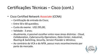 Certificações Técnicas – Cisco (cont.)
• Cisco Certified Network Associate (CCNA)
– Certificação de entrada da Cisco;
– Entre 50 e 60 questões;
– Custo do exame: US$ 295,00;
– Validade: 3 anos;
– Atualmente, é possível escolher entre nove áreas distintas: Cloud,
Collaboration, Cybersecurity Operations, Data Center, Industrial,
Routing & Switching, Security, Service Provider e Wireless;
– Ao contrário do VCA e do MTA, possui mais reconhecimento por
parte do mercado.
 