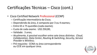 Certificações Técnicas – Cisco (cont.)
• Cisco Certified Network Professional (CCNP)
– Certificação intermediária da Cisco;
– Dependendo da área, é composto por 3 ou 4 exames;
– Entre 65 e 75 questões (cada exame);
– Custo de cada exame: US$ 250,00;
– Validade: 3 anos;
– Atualmente, é possível escolher entre sete áreas distintas: Cloud,
Collaboration, Data Center, Routing & Switching, Security, Service
Provider e Wireless;
– Pré-requisito: CCNA na área correspondente
ou CCIE em qualquer área.
 