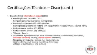 Certificações Técnicas – Cisco (cont.)
• Cisco Certified Internetwork Expert (CCIE)
– Certificação mais famosa da Cisco;
– Composta por uma prova teórica e uma prática;
– Exame teórico tem entre 90 e 110 questões;
– Exame prático apresenta laboratório com equipamentos reais (ou virtuais) e dura 8 horas;
– Custo do exame teórico: US$ 400,00;
– Custo do exame prático: US$ 1.600,00;
– Validade: 3 anos;
– Atualmente, é possível escolher entre seis áreas distintas: Collaboration, Data Center,
Routing & Switching, Security, Service Provider e Wireless;
– Não possui pré-requisitos formais, mas é extremamente
recomendável possuir extensa experiência de mercado
antes de se aventurar por este caminho.
 