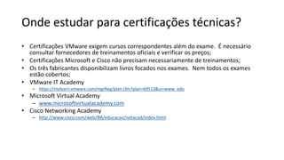 Onde estudar para certificações técnicas?
• Certificações VMware exigem cursos correspondentes além do exame. É necessário
consultar fornecedores de treinamentos oficiais e verificar os preços;
• Certificações Microsoft e Cisco não precisam necessariamente de treinamentos;
• Os três fabricantes disponibilizam livros focados nos exames. Nem todos os exames
estão cobertos;
• VMware IT Academy
– https://mylearn.vmware.com/mgrReg/plan.cfm?plan=69513&ui=www_edu
• Microsoft Virtual Academy
– www.microsoftvirtualacademy.com
• Cisco Networking Academy
– http://www.cisco.com/web/BR/educacao/netacad/index.html
 