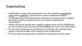 Expectativas
• Certificações técnicas são importantes, mas não substituem experiência
prática nem acadêmica. Posicionam-se como complemento destas;
• Certificações gerenciais demonstram interesse em conhecer mais o negócio
da empresa, além de apontarem para um caminho separado do
“tequiniquês”;
• Salários variam de acordo com a região e podem oscilar de R$ 2.500,00 para
os mais iniciantes para até cerca de R$ 16.000,00 nos níveis mais experientes;
• Em revendas (integradoras), profissionais certificados são elencados para
ajudar a empresa a obter níveis maiores junto ao fabricante;
• É comum haver premiação por resultados em empresas de maior porte.
 