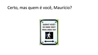 Certo, mas quem é você, Maurício?
 