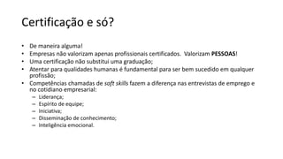 Certificação e só?
• De maneira alguma!
• Empresas não valorizam apenas profissionais certificados. Valorizam PESSOAS!
• Uma certificação não substitui uma graduação;
• Atentar para qualidades humanas é fundamental para ser bem sucedido em qualquer
profissão;
• Competências chamadas de soft skills fazem a diferença nas entrevistas de emprego e
no cotidiano empresarial:
– Liderança;
– Espírito de equipe;
– Iniciativa;
– Disseminação de conhecimento;
– Inteligência emocional.
 