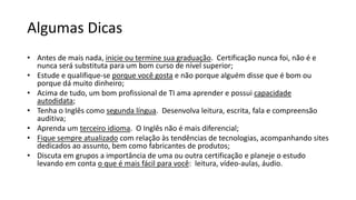 Algumas Dicas
• Antes de mais nada, inicie ou termine sua graduação. Certificação nunca foi, não é e
nunca será substituta para um bom curso de nível superior;
• Estude e qualifique-se porque você gosta e não porque alguém disse que é bom ou
porque dá muito dinheiro;
• Acima de tudo, um bom profissional de TI ama aprender e possui capacidade
autodidata;
• Tenha o Inglês como segunda língua. Desenvolva leitura, escrita, fala e compreensão
auditiva;
• Aprenda um terceiro idioma. O Inglês não é mais diferencial;
• Fique sempre atualizado com relação às tendências de tecnologias, acompanhando sites
dedicados ao assunto, bem como fabricantes de produtos;
• Discuta em grupos a importância de uma ou outra certificação e planeje o estudo
levando em conta o que é mais fácil para você: leitura, vídeo-aulas, áudio.
 