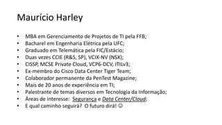 Maurício Harley
• MBA em Gerenciamento de Projetos de TI pela FFB;
• Bacharel em Engenharia Elétrica pela UFC;
• Graduado em Telemática pela FIC/Estácio;
• Duas vezes CCIE (R&S, SP), VCIX-NV (NSX);
• CISSP, MCSE Private Cloud, VCP6-DCV, ITILv3;
• Ex-membro do Cisco Data Center Tiger Team;
• Colaborador permanente da PenTest Magazine;
• Mais de 20 anos de experiência em TI;
• Palestrante de temas diversos em Tecnologia da Informação;
• Áreas de interesse: Segurança e Data Center/Cloud;
• E qual caminho seguirá? O futuro dirá! 
 