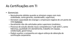 As Certificações em TI
• Gerenciais
– Normalmente obtidas quando se almejam cargos com mais
visibilidade, como gerente, coordenador, supervisor;
– Denotam capacidade de enxergar a empresa/o negócio de um ponto de
vista holístico;
– Geralmente não são solicitadas pelos superiores imediatos;
– Processo de estudo aborda novas competências (“soft skills”), como
liderança, qualidade em atendimento, trabalho em equipe,
colaboração, governança;
– Podem auxiliar a companhia em algum esforço de obtenção de
certificação corporativa.
 