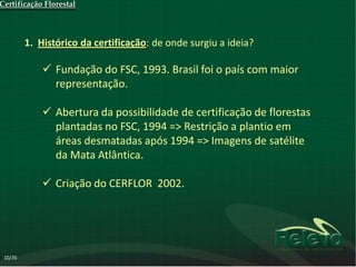 Certificação Florestal




         1. Histórico da certificação: de onde surgiu a ideia?

              Fundação do FSC, 1993. Brasil foi o país com maior
               representação.

              Abertura da possibilidade de certificação de florestas
               plantadas no FSC, 1994 => Restrição a plantio em
               áreas desmatadas após 1994 => Imagens de satélite
               da Mata Atlântica.

              Criação do CERFLOR 2002.




 10/35
 