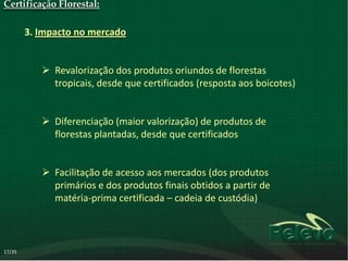 Certificação Florestal:

        3. Impacto no mercado


            Revalorização dos produtos oriundos de florestas
             tropicais, desde que certificados (resposta aos boicotes)


            Diferenciação (maior valorização) de produtos de
             florestas plantadas, desde que certificados


            Facilitação de acesso aos mercados (dos produtos
             primários e dos produtos finais obtidos a partir de
             matéria-prima certificada – cadeia de custódia)



17/35
 