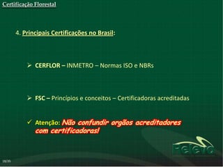 Certificação Florestal




        4. Principais Certificações no Brasil:



             CERFLOR – INMETRO – Normas ISO e NBRs



             FSC – Princípios e conceitos – Certificadoras acreditadas


             Atenção: Não confundir orgãos acreditadores
               com certificadoras!



18/35
 