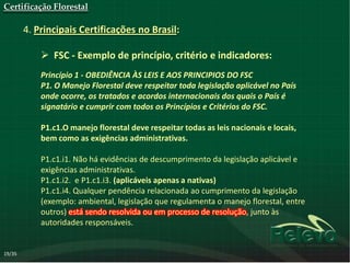 Certificação Florestal

        4. Principais Certificações no Brasil:

             FSC - Exemplo de princípio, critério e indicadores:
            Princípio 1 - OBEDIÊNCIA ÀS LEIS E AOS PRINCIPIOS DO FSC
            P1. O Manejo Florestal deve respeitar toda legislação aplicável no País
            onde ocorre, os tratados e acordos internacionais dos quais o País é
            signatário e cumprir com todos os Princípios e Critérios do FSC.

            P1.c1.O manejo florestal deve respeitar todas as leis nacionais e locais,
            bem como as exigências administrativas.

            P1.c1.i1. Não há evidências de descumprimento da legislação aplicável e
            exigências administrativas.
            P1.c1.i2. e P1.c1.i3. (aplicáveis apenas a nativas)
            P1.c1.i4. Qualquer pendência relacionada ao cumprimento da legislação
            (exemplo: ambiental, legislação que regulamenta o manejo florestal, entre
            outros) está sendo resolvida ou em processo de resolução, junto às
            autoridades responsáveis.


19/35
 