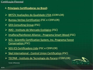 Certificação Florestal

        4. Principais Certificadoras no Brasil:

         BRTÜV Avaliações da Qualidade LTDA (CERFLOR)
         Bureau Veritas Certification (FSC e CERFLOR)
         GFA Consulting Group (FSC)
         IMO - Instituto de Mercado Ecológico (FSC)
         Imaflora/Rainforest Alliance - Programa Smart Wood (FSC)
         SCS - Scientific Certification System, Inc. Programa Forest
          Conservation (FSC)
         SGS ICS Certificadora Ltda (FSC e CERFLOR)
         Skal International - Control Union Certification (FSC)
         TECPAR - Instituto de Tecnologia do Paraná (CERFLOR)
           Fonte: CIFlorestas

20/35
 