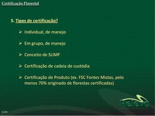 Certificação Florestal



        5. Tipos de certificação?

             Individual, de manejo

             Em grupo, de manejo

             Conceito de SLIMF

             Certificação de cadeia de custódia

             Certificação de Produto (ex. FSC Fontes Mistas, pelo
              menos 70% originado de florestas certificadas)




21/35
 