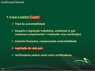 Certificação Florestal




        6. O que é exigido? É justo?

             Tripé da sustentabilidade

             Respeito à legislação trabalhista, ambiental (o que
              comprova cumprimento? =>indicador e/ou verificador)

             Controle financeiro, comprovando sustentabilidade

             Legislação de cada país

             Verificadores podem variar entre certificadoras



22/35
 