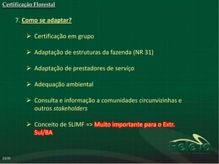 Certificação Florestal

        7. Como se adaptar?

            Certificação em grupo

            Adaptação de estruturas da fazenda (NR 31)

            Adaptação de prestadores de serviço

            Adequação ambiental

            Consulta e informação a comunidades circunvizinhas e
             outros stakeholders

            Conceito de SLIMF => Muito importante para o Extr.
             Sul/BA


23/35
 