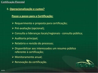 Certificação Florestal

        8. Operacionalização e custos?

           Passo a passo para a Certificação:

            Requerimento e proposta para certificação;
            Pré-avaliação (opcional);
            Consulta a lideranças locais/regionais - consulta pública;
            Auditoria principal;
            Relatório e revisão do processo;
            Disponibilizar aos interessados um resumo público
             referente à certificação;
            Monitoramento anual;
            Renovação da certificação.

24/35
 