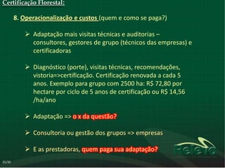 Certificação Florestal:

        8. Operacionalização e custos (quem e como se paga?)

            Adaptação mais visitas técnicas e auditorias –
             consultores, gestores de grupo (técnicos das empresas) e
             certificadoras

            Diagnóstico (porte), visitas técnicas, recomendações,
             vistoria=>certificação. Certificação renovada a cada 5
             anos. Exemplo para grupo com 2500 ha: R$ 72,80 por
             hectare por ciclo de 5 anos de certificação ou R$ 14,56
             /ha/ano

            Adaptação => o x da questão?

            Consultoria ou gestão dos grupos => empresas

            E as prestadoras, quem paga sua adaptação?
25/35
 