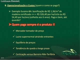 Certificação Florestal:

        8. Operacionalização e Custos (quem e como se paga?)

            Exemplo Suzano-BA: bonificação de R$ 1,36/m³ de
             madeira certificada => +- R$ 326,40 por ha/ciclo ou R$
             54,40 por ha/ano (colheita aos 6 anos). Paga e bem, até
             quando?
            Quem paga sempre é o produto !!
                Mercador tomador de preço

                Lucro supernormal atraindo entrantes

                Equilíbrio de preços

                Tendência de queda a longo prazo

                Certicação versus Barreira Não-Tarifária
26/35
 