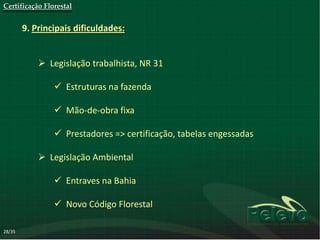 Certificação Florestal


        9. Principais dificuldades:


             Legislação trabalhista, NR 31

                 Estruturas na fazenda

                 Mão-de-obra fixa

                 Prestadores => certificação, tabelas engessadas

             Legislação Ambiental

                 Entraves na Bahia

                 Novo Código Florestal

28/35
 
