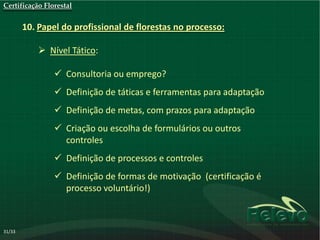 Certificação Florestal


        10. Papel do profissional de florestas no processo:

             Nível Tático:

                 Consultoria ou emprego?
                 Definição de táticas e ferramentas para adaptação
                 Definição de metas, com prazos para adaptação
                 Criação ou escolha de formulários ou outros
                  controles
                 Definição de processos e controles
                 Definição de formas de motivação (certificação é
                  processo voluntário!)



31/33
 