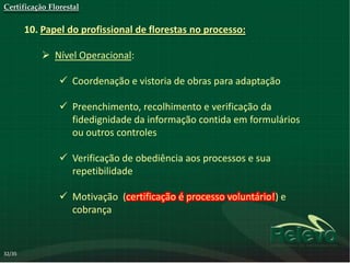 Certificação Florestal

        10. Papel do profissional de florestas no processo:

             Nível Operacional:

                 Coordenação e vistoria de obras para adaptação

                 Preenchimento, recolhimento e verificação da
                  fidedignidade da informação contida em formulários
                  ou outros controles

                 Verificação de obediência aos processos e sua
                  repetibilidade

                 Motivação (certificação é processo voluntário!) e
                  cobrança


32/35
 
