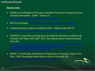 Certificação Florestal

        Para ler mais:

         Padrão de Certificação do FSC para o Manejo Florestal em Pequena Escala e
          de Baixa Intensidade - SLIMF - Versão 1.0
           http://www.florestascertificadas.org.br/consulta-publica

         NR 31 Comentada - http://www.riscorural.com.br/nr-31-comentada

         Cristiano Zaranza, Assessor Jurídico da CNA – Palestra sobre NR 31 -
           http://www.abiove.com.br/palestras/palestra_sojaplus_NR31.pdf

         FISCHER, A. Incentivos em Programas de Fomento Florestal na Indústria de
          Celulose. São Paulo: USP, 2007. 260 f. Tese (Doutorado em Administração)
          FEA- USP.
           http://www.google.com.br/url?sa=t&rct=j&q=&esrc=s&source=web&cd=1&ved=0CE8QFjAA&url=http%3A%2F%
           2Fwww.teses.usp.br%2Fteses%2Fdisponiveis%2F12%2F12139%2Ftde-04052007-
           112459%2Fpublico%2FINCENTIVOSFOMENTOFLORESTAL.pdf&ei=OtPET_XLFaag6QHRz6WsCg&usg=AFQjCNF1OBl
           fusY7nhEwBQeCyi4mBxAt7Q&sig2=EoBKv3zRa4qgQorfEOY6Cw

         BASSO, V. Certificação de Manejo em Programas de Fomento. Viçosa: UFV,
          2011. 133P. Dissertação (Mestrado em Ciência Florestal) UFV.
           http://www.tede.ufv.br/tedesimplificado/tde_busca/index.php




34/35
 