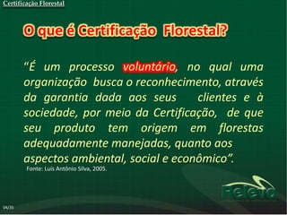 Certificação Florestal



        O que é Certificação Florestal?

        “É um processo voluntário, no qual uma
        organização busca o reconhecimento, através
        da garantia dada aos seus        clientes e à
        sociedade, por meio da Certificação, de que
        seu produto tem origem em florestas
        adequadamente manejadas, quanto aos
        aspectos ambiental, social e econômico”.
        Fonte: Luís Antônio Silva, 2005.




04/35
 