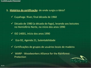 Certificação Florestal



        1. Histórico da certificação: de onde surgiu a ideia?

             Cuyahoga River, final década de 1960

             Década de 1980 (a década do fogo), levando aos boicotes
              no Hemisfério Norte, no início dos anos 1990

             ISO 14001, início dos anos 1990

             Eco-92, Agenda 21, Sutentabilidade

             Certificações de grupos de usuários locais de madeira

             WARP - Woodworkers Alliance for the Rainforest
              Protection


05/35
 