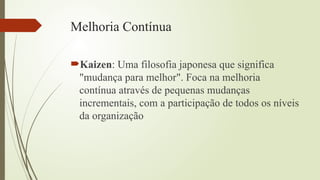 Melhoria Contínua
Kaizen: Uma filosofia japonesa que significa
"mudança para melhor". Foca na melhoria
contínua através de pequenas mudanças
incrementais, com a participação de todos os níveis
da organização
 