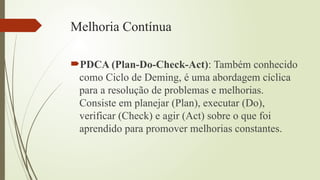 Melhoria Contínua
PDCA (Plan-Do-Check-Act): Também conhecido
como Ciclo de Deming, é uma abordagem cíclica
para a resolução de problemas e melhorias.
Consiste em planejar (Plan), executar (Do),
verificar (Check) e agir (Act) sobre o que foi
aprendido para promover melhorias constantes.
 