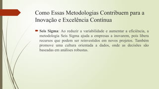 Como Essas Metodologias Contribuem para a
Inovação e Excelência Contínua
 Seis Sigma: Ao reduzir a variabilidade e aumentar a eficiência, a
metodologia Seis Sigma ajuda a empresas a inovarem, pois libera
recursos que podem ser reinvestidos em novos projetos. Também
promove uma cultura orientada a dados, onde as decisões são
baseadas em análises robustas.
 