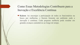 Como Essas Metodologias Contribuem para a
Inovação e Excelência Contínua
 Kaizen: Ao encorajar a participação de todos os funcionários na
busca por melhorias, o Kaizen fomenta um ambiente onde a
inovação é contínua. Cada pequena melhoria pode resultar em
grandes avanços cumulativos ao longo do tempo.
 
