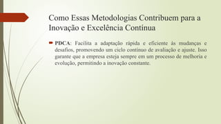Como Essas Metodologias Contribuem para a
Inovação e Excelência Contínua
 PDCA: Facilita a adaptação rápida e eficiente às mudanças e
desafios, promovendo um ciclo contínuo de avaliação e ajuste. Isso
garante que a empresa esteja sempre em um processo de melhoria e
evolução, permitindo a inovação constante.
 