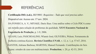REFERÊNCIAS
Certificação ISO. (s.d.). ISO 9001: Requisitos - Tudo que você precisa saber.
Disponível em: Acesso em: 17 nov. 2024.
DA FONSECA, A. V.; MIYAKE, Dario Ikuo. Uma análise sobre o Ciclo PDCA como
um método para solução de problemas da qualidade. XXVI Encontro Nacional de
Engenharia de Produção, p. 1-9, 2006.
OLIANI, Luiz; PASCHOALINO, Wlamir José; OLIVEIRA, Wdson. Ferramenta de
melhoria contínua Kaizen. Revista Científica UNAR, v. 12, n. 1, p. 57-67, 2016.
SANTOS, Adriana Barbosa; MARTINS, Manoel Fernando. Contribuições do Seis
Sigma: estudos de caso em multinacionais. Production, v. 20, p. 42-53, 2010.
 