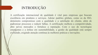 INTRODUÇÃO
A certificação internacional de qualidade é vital para empresas que buscam
excelência em produtos e serviços. Adotar padrões globais, como os da ISO,
demonstra compromisso com a qualidade e a satisfação do cliente, além de
padronizar processos e reduzir falhas. A certificação melhora a competitividade,
abre novos mercados e fortalece a reputação. Com o uso de tecnologias
emergentes e a ênfase em sustentabilidade, a gestão da qualidade está sempre
evoluindo, exigindo atenção contínua às melhores práticas e inovações.
 