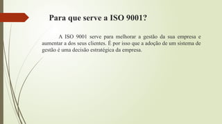 Para que serve a ISO 9001?
A ISO 9001 serve para melhorar a gestão da sua empresa e
aumentar a dos seus clientes. É por isso que a adoção de um sistema de
gestão é uma decisão estratégica da empresa.
 