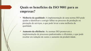 Quais os benefícios da ISO 9001 para as
empresas?
• Melhoria da qualidade: A implementação de uma norma ISO pode
ajudar a identificar e corrigir falhas no processo de produção ou
prestação de serviços, o que pode levar a uma melhoria da
qualidade.
• Aumento da eficiência: As normas ISO promovem a
implementação de processos padronizados e eficientes, o que pode
resultar em redução de custos e aumento da produtividade.
 