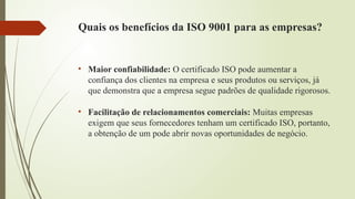 Quais os benefícios da ISO 9001 para as empresas?
• Maior confiabilidade: O certificado ISO pode aumentar a
confiança dos clientes na empresa e seus produtos ou serviços, já
que demonstra que a empresa segue padrões de qualidade rigorosos.
• Facilitação de relacionamentos comerciais: Muitas empresas
exigem que seus fornecedores tenham um certificado ISO, portanto,
a obtenção de um pode abrir novas oportunidades de negócio.
 
