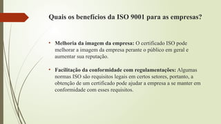 Quais os benefícios da ISO 9001 para as empresas?
• Melhoria da imagem da empresa: O certificado ISO pode
melhorar a imagem da empresa perante o público em geral e
aumentar sua reputação.
• Facilitação da conformidade com regulamentações: Algumas
normas ISO são requisitos legais em certos setores, portanto, a
obtenção de um certificado pode ajudar a empresa a se manter em
conformidade com esses requisitos.
 